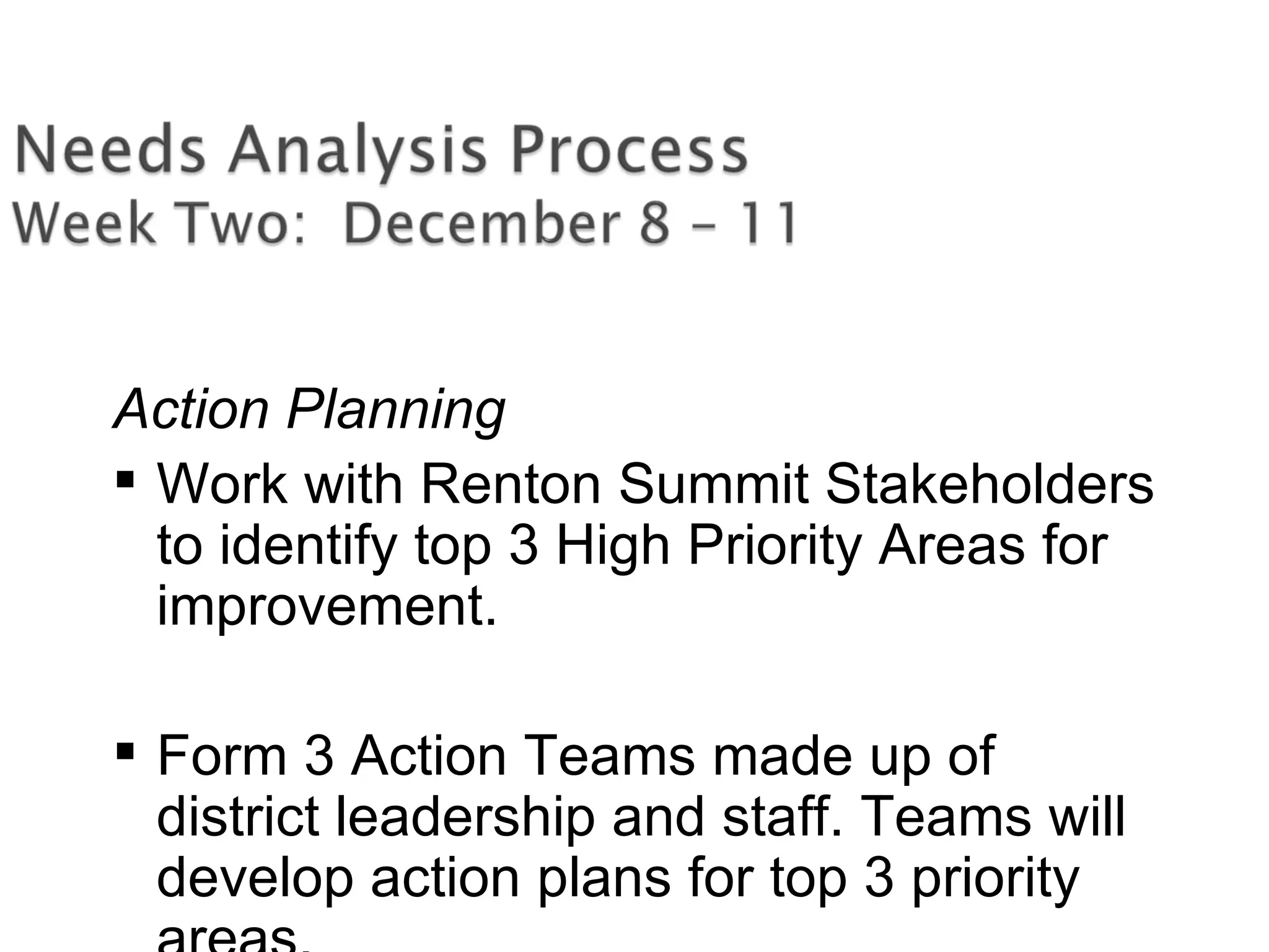 Action Planning
 Work with Renton Summit Stakeholders
to identify top 3 High Priority Areas for
improvement.
 Form 3 Action Teams made up of
district leadership and staff. Teams will
develop action plans for top 3 priority
 