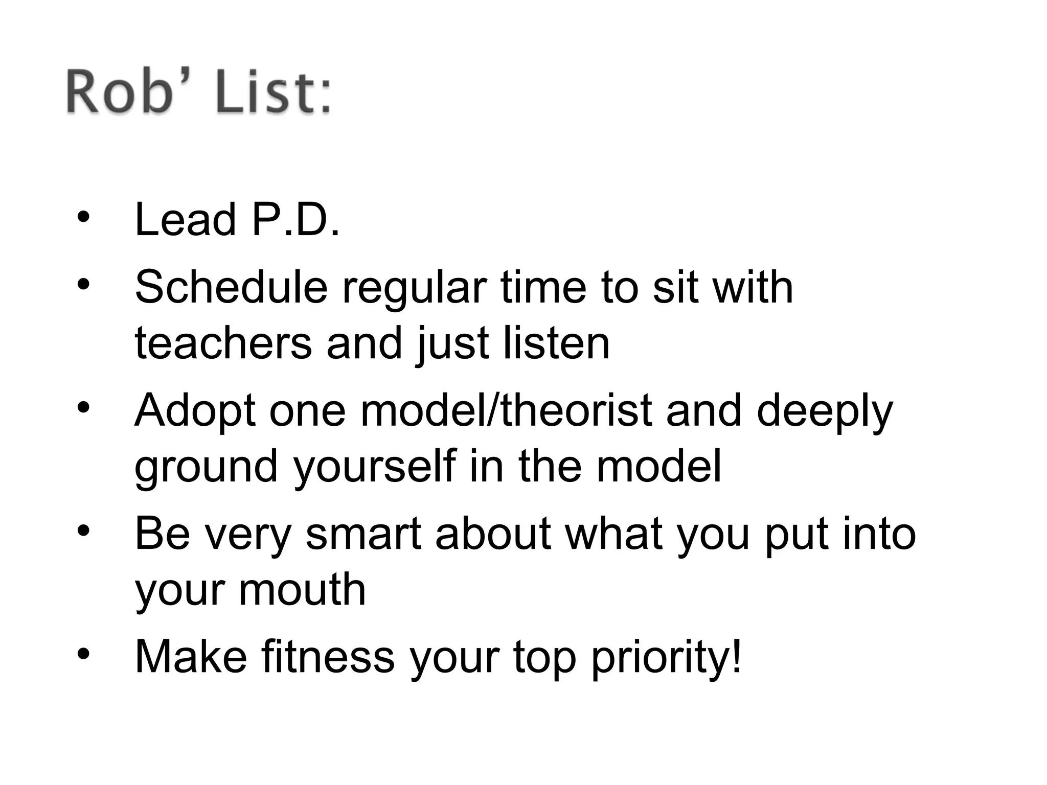 • Lead P.D.
• Schedule regular time to sit with
teachers and just listen
• Adopt one model/theorist and deeply
ground yourself in the model
• Be very smart about what you put into
your mouth
• Make fitness your top priority!
 