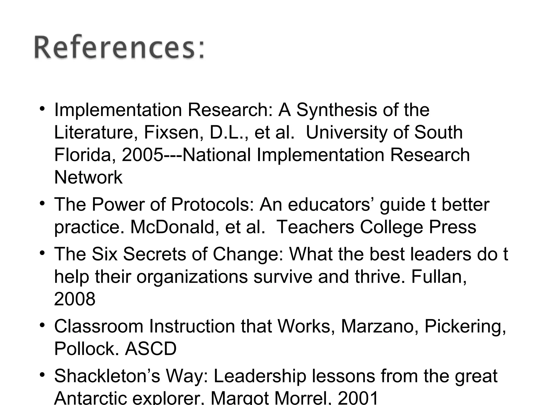 • Implementation Research: A Synthesis of the
Literature, Fixsen, D.L., et al. University of South
Florida, 2005---National Implementation Research
Network
• The Power of Protocols: An educators’ guide t better
practice. McDonald, et al. Teachers College Press
• The Six Secrets of Change: What the best leaders do t
help their organizations survive and thrive. Fullan,
2008
• Classroom Instruction that Works, Marzano, Pickering,
Pollock. ASCD
• Shackleton’s Way: Leadership lessons from the great
Antarctic explorer, Margot Morrel, 2001
 