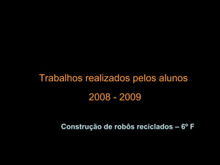 Trabalhos realizados pelos alunos 2008 - 2009 Construção de robôs reciclados – 6º F 
