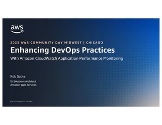 ENHANCING DEVOPS PRACTICES WITH AMAZON CLOUDWATCH APM
© 2023, Amazon Web Services, Inc. or its affiliates.
© 2023, Amazon Web Services, Inc. or its affiliates.
Rob Sable
Sr Solutions Architect
Amazon Web Services
Enhancing DevOps Practices
With Amazon CloudWatch Application Performance Monitoring
2 0 2 3 A W S C O M M U N I T Y D A Y M I D W E S T | C H I C A G O
 