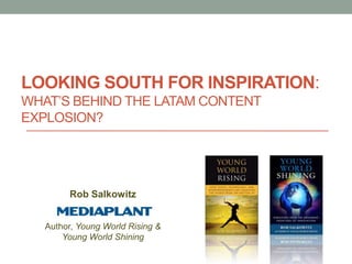 LOOKING SOUTH FOR INSPIRATION:
WHAT’S BEHIND THE LATAM CONTENT
EXPLOSION?




        Rob Salkowitz


   Author, Young World Rising &
       Young World Shining
 