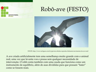 Robô-ave (FESTO)
A ave criada artificialmente tem uma semelhança muito grande com o animal
real, uma vez que levanta voo e pousa sem qualquer necessidade de
intervenção. O robô conta também com uma cauda que funciona como um
instrumento de equilíbrio, além de asas divididas para que possam “bater”
como se fossem reais.
FONTE: http://www.techguru.com.br/gaivota-robotica-reproduz-fielmente-movimentos-da-ave-real/
 