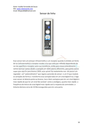 Autor: Isvaldo Fernandes de Souza
Site: www.robotizando.com
Email: Miojex360@hotmail.com
                                    Sensor de linha




Esse sensor tem um emissor infravermelho e um receptor quando é emitido um feche
de luz (infravermelho) o receptor recebe a luz que volta por reflexão dependendo da
cor da superfície o receptor varia sua resistência, então para nosso entendimento
vamos teorizar vamos dividir a variação em 1024 valores diferentes, para preto vamos
supor que seja 0 e para branco 1024, esse sensor faz exatamente isso ele possui um
regulador um” potenciômetro” que regula a precisão do sensor e um CI que modulo
as variações de forma a transforma essa variação toda em um sinal digital 0 ou 1 logo
esse sensor só detecta preto ou branco, Isso e bem vantajoso pois ler um sinal digital e
mais rápido do que ler um sinal tão variável como o analógico, quanto mais rápido a
freqüência de leitura do sinal digital mais rápido será a resposta do controlador, o
Arduíno demora cerca de 10 Microssegundos para ler uma porta.




                                                                                      10
 