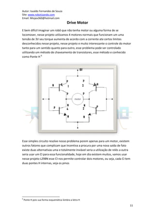 Autor: Isvaldo Fernandes de Souza
Site: www.robotizando.com
Email: Miojex360@hotmail.com
                                           Drive Motor
E bem difícil imaginar um robô que não tenha motor ou alguma forma de se
locomover, nesse projeto utilizamos 4 motores normais que funcionam um uma
tensão de 3V seu torque aumenta de acordo com a corrente ate certos limites
desconhecidos nesse projeto, nesse projeto e muito interessante o controle do motor
tanto para um sentido quanto para outro, esse problema pode ser controlado
utilizando um método de chaveamento de transistores, esse método e conhecido
como Ponte H 6




Esse simples circuito resolve nosso problema porem apenas para um motor, existem
outros fatores que complicam que incentiva a procura por uma nova saída de fato
existe duas alternativas uma e totalmente inviável seria a utilização de relés a outra
seria usar um CI para essa funcionalidade, hoje em dia existem muitos, vamos usar
nesse projeto L298N esse CI nos permite controlar dois motores, ou seja, cada Ci tem
duas pontes H internas, veja os pinos




6
    Ponte H pois sua forma esquemática lembra a letra H

                                                                                     11
 