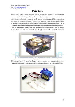 Autor: Isvaldo Fernandes de Souza
Site: www.robotizando.com
Email: Miojex360@hotmail.com
                                    Motor Servo
 Para mover o robô usamos um motor comum, porem para controlar o movimento do
      sensor ultrassônico precisamos de um motor que mapeie o movimento seu
movimento, infelizmente o moto servo não faz isso porem ele possibilita o movimento
 em graus em certos limites (180º) assim temos podemos mover o motor para ambos
os lados sem muito problema tanto para um sentido quanto para outro, o motor servo
  contem uma ponte H interna, também existe um jogo de engrenagem denominada
Caixa de redução que fornece uma vantagem mecânica ao movimento final do motor,
ou seja, temos um motor com mais torque (força) veja um motor servo internamente




Existe um protocolo de comunicação que desconheço para esse tipo de motor, porem
  existe uma biblioteca que facilita essa comunicação o motor servo utilizado é esse




                                                                                  15
 