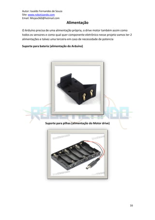 Autor: Isvaldo Fernandes de Souza
Site: www.robotizando.com
Email: Miojex360@hotmail.com
                                    Alimentação
O Arduíno precisa de uma alimentação própria, o drive motor também assim como
todos os sensores e como qual quer componente eletrônico nesse projeto vamos ter 2
alimentações e talvez uma terceira em caso de necessidade de potencia

Suporte para bateria (alimentação do Arduíno)




                   Suporte para pilhas (alimentação do Motor drive)




                                                                                16
 