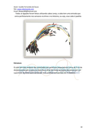 Autor: Isvaldo Fernandes de Souza
Site: www.robotizando.com
Email: Miojex360@hotmail.com
  Todas as ligações foram feitas utilizando cabos Jump, o cabo tem uma entrada que
 entra perfeitamente nos sensores no drive e no Arduíno, ou seja, esse cabo é padrão




Estrutura:

O robô tem dois andares são conectados por parafusos (espaçadores) cerca de 5 cm de
distancia entre um e outro no meio fica o drive do motor os mores são presos por um
suporte de alumínio que e preso por dois parafuso com porcas, são 4 motores.




                                                                                  18
 