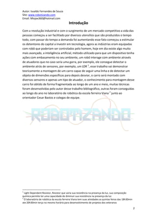 Autor: Isvaldo Fernandes de Souza
Site: www.robotizando.com
Email: Miojex360@hotmail.com
                                           Introdução
Com a revolução industrial e com o surgimento de um mercado competitivo a vida das
pessoas começou a ser facilitado por diversos utensílios que são produzidos o tempo
todo, com passar do tempo a demanda foi aumentando esse fato começou a estimular
os detentores do capital a investir em tecnologia, agora as indústrias eram equipadas
com robô que poderiam ser controlados pelo homem, hoje em dia existe algo muito
mais avançado, a inteligência artificial, método utilizado para que um dispositivo tenha
ações com embasamento no seu ambiente, um robô interage com ambiente através
de atuadores que no caso seria uma garra, por exemplo, ele consegue detectar o
ambiente atrás de sensores, por exemplo, um LDR 1, esse trabalho vai demonstrar
teoricamente a montagem de um carro capaz de seguir uma linha e de detectar um
objeto de dimensões específicas para depois desviar, o carro será montado com
diversos sensores e apenas um tipo de atuador, o conhecimento para montagem desse
carro foi obtido de forma fragmentada ao longo de um ano e meio, muitas técnicas
foram desenvolvidas pelo autor desse trabalho bibliográfico, outras foram conseguidas
ao longo do ano no laboratório de robótica da escola ferreira Viana 2 junto ao
orientador Cesar Bastos e colegas de equipe.




1
  Light Dependent Resistor, Resistor que varia sua resistência na presença da luz, sua composição
química permite ter uma capacidade de diminuir sua resistência na presença da luz
2
  O laboratório de robótica da escola ferreira Viana tem suas atividades as quintas feiras das 18h30min
ate 20h30min terça no mesmo horário para desenvolvimento de projetos dos veteranos

                                                                                                          2
 
