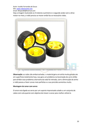 Autor: Isvaldo Fernandes de Souza
Site: www.robotizando.com
Email: Miojex360@hotmail.com
Veja a imagem ilustrando os 4 motores o primeiro e o segundo andar com o drive
motor no meio, o robô precisa se mover então faz se necessário rodas.




Observação: as rodas são emborrachadas o material gera um atrito muito grande ate
em superfícies totalmente lisas, isso gera um problema na locomoção do carro então
para driblar esse problema a borracha da roda foi retirada, com o diminuição do atrito
o robô passou a fazer curvas mais perfeitas e a sua precisão aumentou muito.

Montagem do sonar com servo:

O sonar esta ligado ao servo por um suporte improvisado colado a um conjunto de
cabos com cola quente com objetivo de mover o sonar para melhor utilizá-lo.




                                                                                    20
 