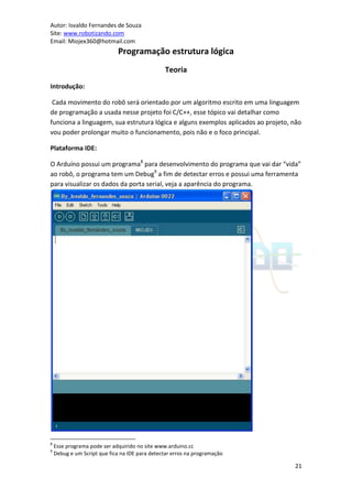 Autor: Isvaldo Fernandes de Souza
Site: www.robotizando.com
Email: Miojex360@hotmail.com
                             Programação estrutura lógica
                                                Teoria
Introdução:

 Cada movimento do robô será orientado por um algoritmo escrito em uma linguagem
de programação a usada nesse projeto foi C/C++, esse tópico vai detalhar como
funciona a linguagem, sua estrutura lógica e alguns exemplos aplicados ao projeto, não
vou poder prolongar muito o funcionamento, pois não e o foco principal.

Plataforma IDE:

O Arduíno possui um programa8 para desenvolvimento do programa que vai dar “vida”
ao robô, o programa tem um Debug9 a fim de detectar erros e possui uma ferramenta
para visualizar os dados da porta serial, veja a aparência do programa.




8
    Esse programa pode ser adquirido no site www.arduino.cc
9
    Debug e um Script que fica na IDE para detectar erros na programação

                                                                                   21
 