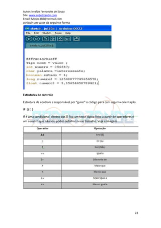 Autor: Isvaldo Fernandes de Souza
Site: www.robotizando.com
Email: Miojex360@hotmail.com
atribuir um valor da seguinte forma




Estruturas de controle

Estrutura de controle e responsável por “guiar” o código para com alguma orientação

IF () { }

If é uma condicional dentro dos () fica um teste lógico feito a partir de operadores é
um assunto que não vou poder detalhar nesse trabalho. Veja a imagem




                                                                                         23
 