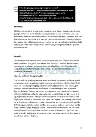 Autor: Isvaldo Fernandes de Souza
        Delay(tempo); // pausa o programa por um tempo X
Site: www.robotizando.com
Email: Miojex360@hotmail.com comando obrigatório para informa tipo de porta
        pinMode(pino,tipo); //
        digitalWrite(pino,estado); // envia um estado para uma porta
        digitalRead(pino); // faz a leitura de uma entrada
        analogWrite(pino,força); escreve de 0 a 5 V no pino sendo dividido em 0
        a 255 valores que representam 0-5v


Bibliotecas:

Biblioteca no mundo da programação representa uma Class, e class é uma estrutura
que agrupa funções nesse trabalho usamos a biblioteca para controlar o Sonar e o
moto servo, o Arduíno possui milhares de class preparadas para da suporte a todo tipo
de equipamento, alem de facilitar o uso de class também simplifica o código, hoje em
dia o uso de class e tão importante que recebeu ate um nome, Programação orientada
a objeto, esse nome é bem impactante no mercado, muita gente fica boba quando
ouve falar de POO.



Conexão:

É muito importante mencionar que o Arduíno pode fazer uma comunicação serial o
código para fazer essa tarefa e através de uma biblioteca chamada Serial com esse
recurso se torna possível analisar os dados que são obtidos pelo dispositivo pelo
computador, dessa forma facilitando a analise o projeto fica mais fácil de ser
construído e elaborado.

Interação ambiente X programação:

Essa interação se baseia na seguinte teoria, através de sensores no ambiente o robô
toma executa ações através de atuadores, esse é o principio da inteligência artificial
nosso robô usa a programação para comparar situações e tomar uma atitude, por
exemplo, “caso houver um obstáculo desvie se não tiver seguir reto” a partir de
diversas deduções lógicas o algoritmo chega a possuiu uma espécie de inteligência
artificial, inteligência artificial é algo muito mais complicado do que parece, eu já fiz
alguns projetos voltados à inteligência artificial porem não tive muito sucesso, esse
projeto, por exemplo, é seqüencial, pois segue uma regra e caso essa regra não exista
ele se desorienta e não procura resolver o problema, um exemplo, um robô seguidor
de linha segue uma linha preta e o chão e branco, se eu pudesse inverter isso o chão
preto e a linha branca, o robô se perderia na mesma hora entre tanto um robô com
inteligência artificial poderia bolar um meio através de seu próprio algoritmo para
tentar entender a situação e talvez compreender que pode inverta a ordem seguir a
linha branca ao invés da preta.




                                                                                        25
 