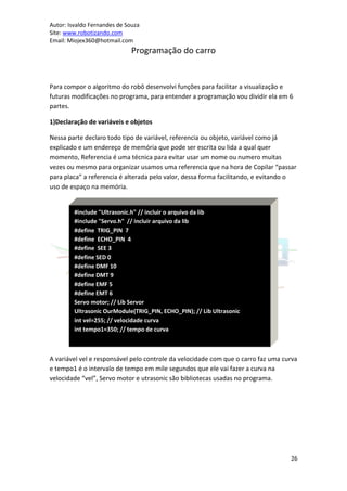 Autor: Isvaldo Fernandes de Souza
Site: www.robotizando.com
Email: Miojex360@hotmail.com
                              Programação do carro


Para compor o algoritmo do robô desenvolvi funções para facilitar a visualização e
futuras modificações no programa, para entender a programação vou dividir ela em 6
partes.

1)Declaração de variáveis e objetos

Nessa parte declaro todo tipo de variável, referencia ou objeto, variável como já
explicado e um endereço de memória que pode ser escrita ou lida a qual quer
momento, Referencia é uma técnica para evitar usar um nome ou numero muitas
vezes ou mesmo para organizar usamos uma referencia que na hora de Copilar “passar
para placa” a referencia é alterada pelo valor, dessa forma facilitando, e evitando o
uso de espaço na memória.


         #include "Ultrasonic.h" // incluir o arquivo da lib
         #include "Servo.h" // incluir arquivo da lib
         #define TRIG_PIN 7
         #define ECHO_PIN 4
         #define SEE 3
         #define SED 0
         #define DMF 10
         #define DMT 9
         #define EMF 5
         #define EMT 6
         Servo motor; // Lib Servor
         Ultrasonic OurModule(TRIG_PIN, ECHO_PIN); // Lib Ultrasonic
         int vel=255; // velocidade curva
         int tempo1=350; // tempo de curva



A variável vel e responsável pelo controle da velocidade com que o carro faz uma curva
e tempo1 é o intervalo de tempo em mile segundos que ele vai fazer a curva na
velocidade “vel”, Servo motor e utrasonic são bibliotecas usadas no programa.




                                                                                   26
 