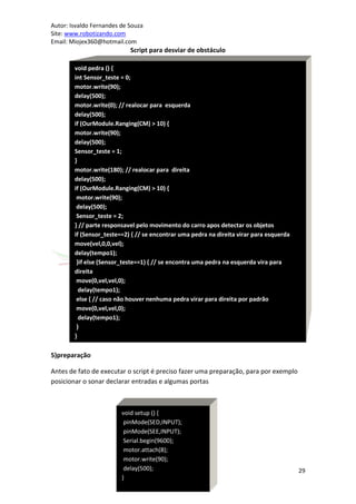 Autor: Isvaldo Fernandes de Souza
Site: www.robotizando.com
Email: Miojex360@hotmail.com
                            Script para desviar de obstáculo

        void pedra () {
        int Sensor_teste = 0;
        motor.write(90);
        delay(500);
        motor.write(0); // realocar para esquerda
        delay(500);
        if (OurModule.Ranging(CM) > 10) {
        motor.write(90);
        delay(500);
        Sensor_teste = 1;
        }
        motor.write(180); // realocar para direita
        delay(500);
        if (OurModule.Ranging(CM) > 10) {
         motor.write(90);
         delay(500);
         Sensor_teste = 2;
        } // parte responsavel pelo movimento do carro apos detectar os objetos
        if (Sensor_teste==2) { // se encontrar uma pedra na direita virar para esquerda
        move(vel,0,0,vel);
        delay(tempo1);
         }if else (Sensor_teste==1) { // se encontra uma pedra na esquerda vira para
        direita
         move(0,vel,vel,0);
          delay(tempo1);
         else { // caso não houver nenhuma pedra virar para direita por padrão
         move(0,vel,vel,0);
          delay(tempo1);
         }
        }
        }
5)preparação

Antes de fato de executar o script é preciso fazer uma preparação, para por exemplo
posicionar o sonar declarar entradas e algumas portas



                         void setup () {
                          pinMode(SED,INPUT);
                          pinMode(SEE,INPUT);
                          Serial.begin(9600);
                          motor.attach(8);
                          motor.write(90);
                          delay(500);                                                     29
                         }
 