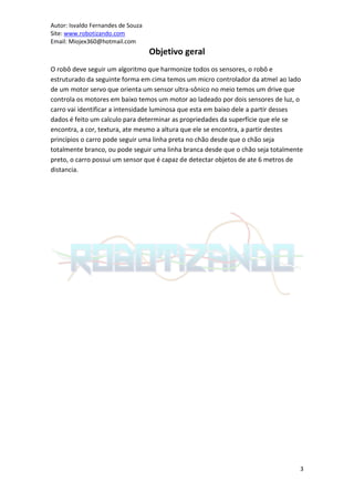 Autor: Isvaldo Fernandes de Souza
Site: www.robotizando.com
Email: Miojex360@hotmail.com
                                    Objetivo geral
O robô deve seguir um algoritmo que harmonize todos os sensores, o robô e
estruturado da seguinte forma em cima temos um micro controlador da atmel ao lado
de um motor servo que orienta um sensor ultra-sônico no meio temos um drive que
controla os motores em baixo temos um motor ao ladeado por dois sensores de luz, o
carro vai identificar a intensidade luminosa que esta em baixo dele a partir desses
dados é feito um calculo para determinar as propriedades da superfície que ele se
encontra, a cor, textura, ate mesmo a altura que ele se encontra, a partir destes
princípios o carro pode seguir uma linha preta no chão desde que o chão seja
totalmente branco, ou pode seguir uma linha branca desde que o chão seja totalmente
preto, o carro possui um sensor que é capaz de detectar objetos de ate 6 metros de
distancia.




                                                                                  3
 