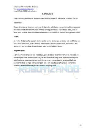 Autor: Isvaldo Fernandes de Souza
Site: www.robotizando.com
Email: Miojex360@hotmail.com
                                     Conclusão
Esse trabalho possibilitou a analise de dados de diversas áreas que a robótica atua.

Eletrônica:

Houve diversos problemas com uso de baterias o Arduíno consome muito em poucos
minutos uma bateria normal de 9V não consegue mais da suporte ao robô, isso se
deve pelo fato de ter N sensores drives entre outras coisas alimentadas pelo Arduíno.

Física:

As rodas de borracha causam muito atrito com o chão, isso se torna um problema na
hora de fazer curvas, outra analise interessante é com os sensores, a distancia dos
sensores com o chão e determinante para a precisão do sensor.

Programação:

É preciso muita organização no código, pois o código e constantemente alterado por
isso e importante desenvolver funções em forma de diagrama, pois caso uma parte
não funcionar, assim podemos ir direto ao erro e conserta sem a necessidade de
analisar todo o código, estruturar com base em objetos e referencias aumentou
bastante a velocidade de processamento do programa.




                                                                                       31
 