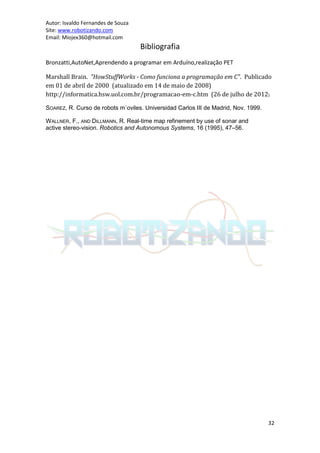 Autor: Isvaldo Fernandes de Souza
Site: www.robotizando.com
Email: Miojex360@hotmail.com
                                    Bibliografia
Bronzatti,AutoNet,Aprendendo a programar em Arduíno,realização PET

Marshall Brain. "HowStuffWorks - Como funciona a programação em C". Publicado
em 01 de abril de 2000 (atualizado em 14 de maio de 2008)
http://informatica.hsw.uol.com.br/programacao-em-c.htm (26 de julho de 2012)

SOAREZ, R. Curso de robots m´oviles. Universidad Carlos III de Madrid, Nov. 1999.

WALLNER, F., AND DILLMANN, R. Real-time map refinement by use of sonar and
active stereo-vision. Robotics and Autonomous Systems, 16 (1995), 47–56.




                                                                                    32
 