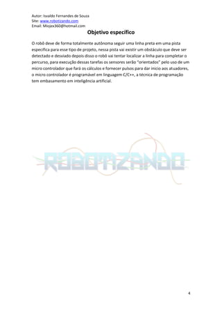 Autor: Isvaldo Fernandes de Souza
Site: www.robotizando.com
Email: Miojex360@hotmail.com
                               Objetivo específico
O robô deve de forma totalmente autônoma seguir uma linha preta em uma pista
especifica para esse tipo de projeto, nessa pista vai existir um obstáculo que deve ser
detectado e desviado depois disso o robô vai tentar localizar a linha para completar o
percurso, para execução dessas tarefas os sensores serão “orientados” pelo uso de um
micro controlador que fará os cálculos e fornecer pulsos para dar inicio aos atuadores,
o micro controlador é programável em linguagem C/C++, a técnica de programação
tem embasamento em inteligência artificial.




                                                                                      4
 