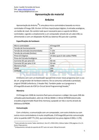 Autor: Isvaldo Fernandes de Souza
Site: www.robotizando.com
Email: Miojex360@hotmail.com
                               Apresentação do material

                                             Arduíno
                                   3
   Apresentação do Arduíno: È uma placa micro-controladora baseada no micro-
controlador ATmega 328. Ela tem 14 Pinos Input/output digitais, 6 entradas analógicas,
um botão de reset. Ele contém tudo que é necessário para o suporte do Micro-
controlador, Ligando-a simplesmente a um computador através de um cabo USB, ou
alimentando-o com um Adaptador AC/AD (ou baterias 9V) para dar a partida.

    Especificações do hardware

Micro-controlador                                    ATmega328
Tensão de funcionamento                              5V
Tensão de entrada (recomendado)                      7-12V
Tensão de entrada (limites)                          6-20V
Pinos E/S Digitais                                   14 (dos quais 6 são saídas PWM)
Pinos de Entrada Analógicos                          6
Corrente DC por pino E/S                             40 mA
Corrente DC por pino 3.3V                            50 mA
Memória Flash                                        32KB
SRAM                                                 2Kb
EEPROM                                               1KB


   O Arduíno vem com um bootloader que permite enviar novos programas sem o uso
de um programador de hardware externo. Ele se comunica utilizando o protocolo
original STK500 (referência, C Header file). Também poder-se-á programar o
ATmega328 através do ICSP (in-Circuit Serial Programming) header;4

    Memória

   O ATmega tem 32KB de memória flash para armazenar o código ( dos quais 2KB são
utilizados pelo bootloader), além de 2 KB de SRAM e 1 KB de EEPROM (electrically-
erasable programmable Read-Only memory), quepode ser lida e escrita através da
biblioteca EEPROM.

    Comunicação

   Com o Arduíno, a comunicação com um computador, com outro Arduíno ou com
outros micro-controladores é muito simplificada. O ATmega328 permite comunicação
série no padrão UART TTL (5V), que está disponível nos pinos digitais 0 (RX) e 1 (TX).

3
  Texto extraído da revista ‘Saber eletrônica’; Ano 47; nº454-2011; Editora Saber LTDA páginas 12 a 15.
Autor Filipe pereira
4
  Embasamento retirado da apostila da PET auto net autor: Micael bronzatti

                                                                                                          5
 