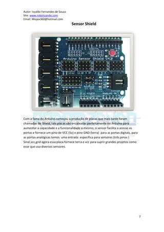 Autor: Isvaldo Fernandes de Souza
Site: www.robotizando.com
Email: Miojex360@hotmail.com
                                    Sensor Shield




Com a fama do Arduíno começou a produção de placas que mais tarde foram
chamadas de Shield, tais placas são encaixadas perfeitamente no Arduíno para
aumentar a capacidade e a funcionalidade o mesmo, o sensor facilita o acesso as
portas e fornece um pino de VCC (5v) e pino GND (terra) para as portas digitais, para
as portas analógicas temos uma entrada especifica para sensores (três pinos )
Sinal,vcc,gnd agora essa placa fornece terra e vcc para suprir grandes projetos como
esse que usa diversos sensores.




                                                                                        7
 