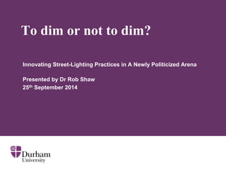 To dim or not to dim? 
Innovating Street-Lighting Practices in A Newly Politicized Arena 
Presented by Dr Rob Shaw 
25th September 2014 
 