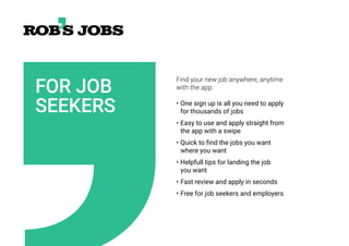 FOR JOB
SEEKERS
Find your new job anywhere, anytime
with the app:
• One sign up is all you need to apply
for thousands of jobs
• Easy to use and apply straight from
the app with a swipe
• Quick to find the jobs you want
where you want
• Helpfull tips for landing the job
you want
• Fast review and apply in seconds
• Free for job seekers and employers
 
