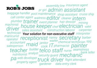 driver
cleaner
event planner hair dresser
teacher
accountant
cook
waiter
technician
pharmacist
electrician
nanny
analyst
chemical technician
interpreter
secretaryreceptionist
janitor
construction laboror
web developer
mechanic
operator
trainer
nurse
editor
painter
nutritionist security guard
plumber
manicurist
telco staff
ITmaid
chef
flight attendant
house keeper
builder
sales assistant
Your solution for non-executive staff
truck driver
waitresscall center agent
shop assistant
intern
pool maintenance
mining
gardener
carpenter
seamstress
data entry clerk
valet
pa
property agent
spg
barber
bank teller
machinist
admin assistantbaggage handler
pr girl
assembly line insurance agent
cruise ship
salesperson
 