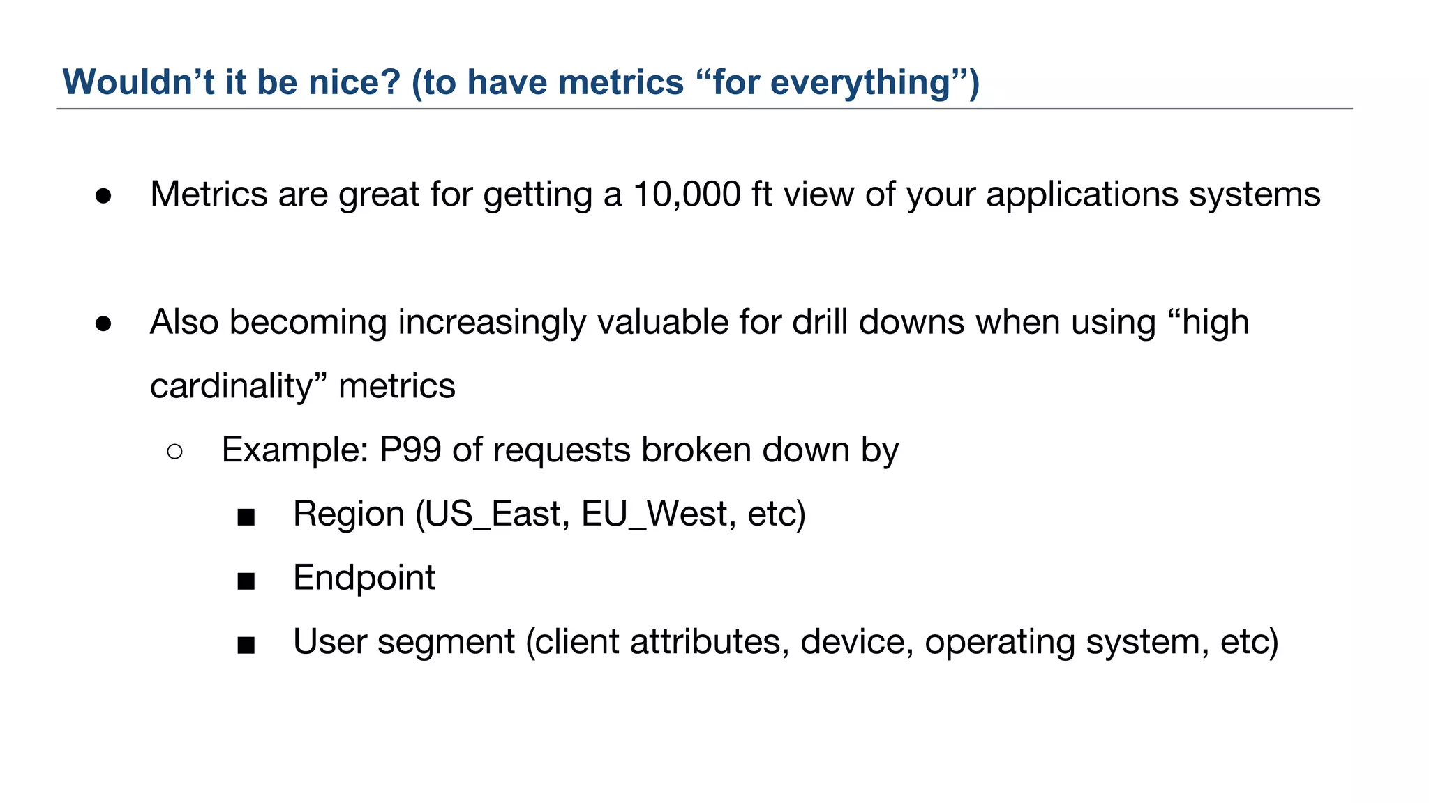● Metrics are great for getting a 10,000 ft view of your applications systems
● Also becoming increasingly valuable for drill downs when using “high
cardinality” metrics
○ Example: P99 of requests broken down by
■ Region (US_East, EU_West, etc)
■ Endpoint
■ User segment (client attributes, device, operating system, etc)
Wouldn’t it be nice? (to have metrics “for everything”)
 