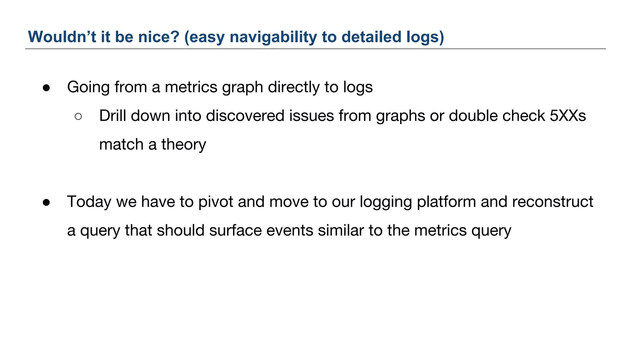 ● Going from a metrics graph directly to logs
○ Drill down into discovered issues from graphs or double check 5XXs
match a theory
● Today we have to pivot and move to our logging platform and reconstruct
a query that should surface events similar to the metrics query
Wouldn’t it be nice? (easy navigability to detailed logs)
 