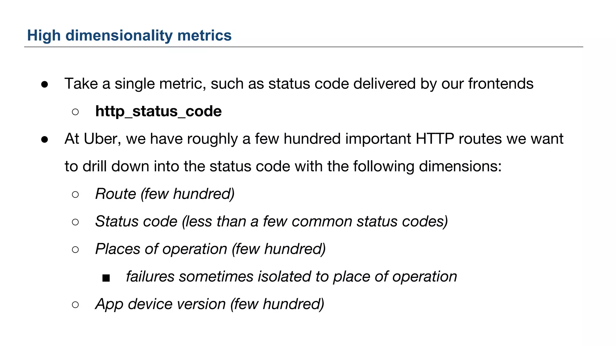 ● Take a single metric, such as status code delivered by our frontends
○ http_status_code
● At Uber, we have roughly a few hundred important HTTP routes we want
to drill down into the status code with the following dimensions:
○ Route (few hundred)
○ Status code (less than a few common status codes)
○ Places of operation (few hundred)
■ failures sometimes isolated to place of operation
○ App device version (few hundred)
High dimensionality metrics
 