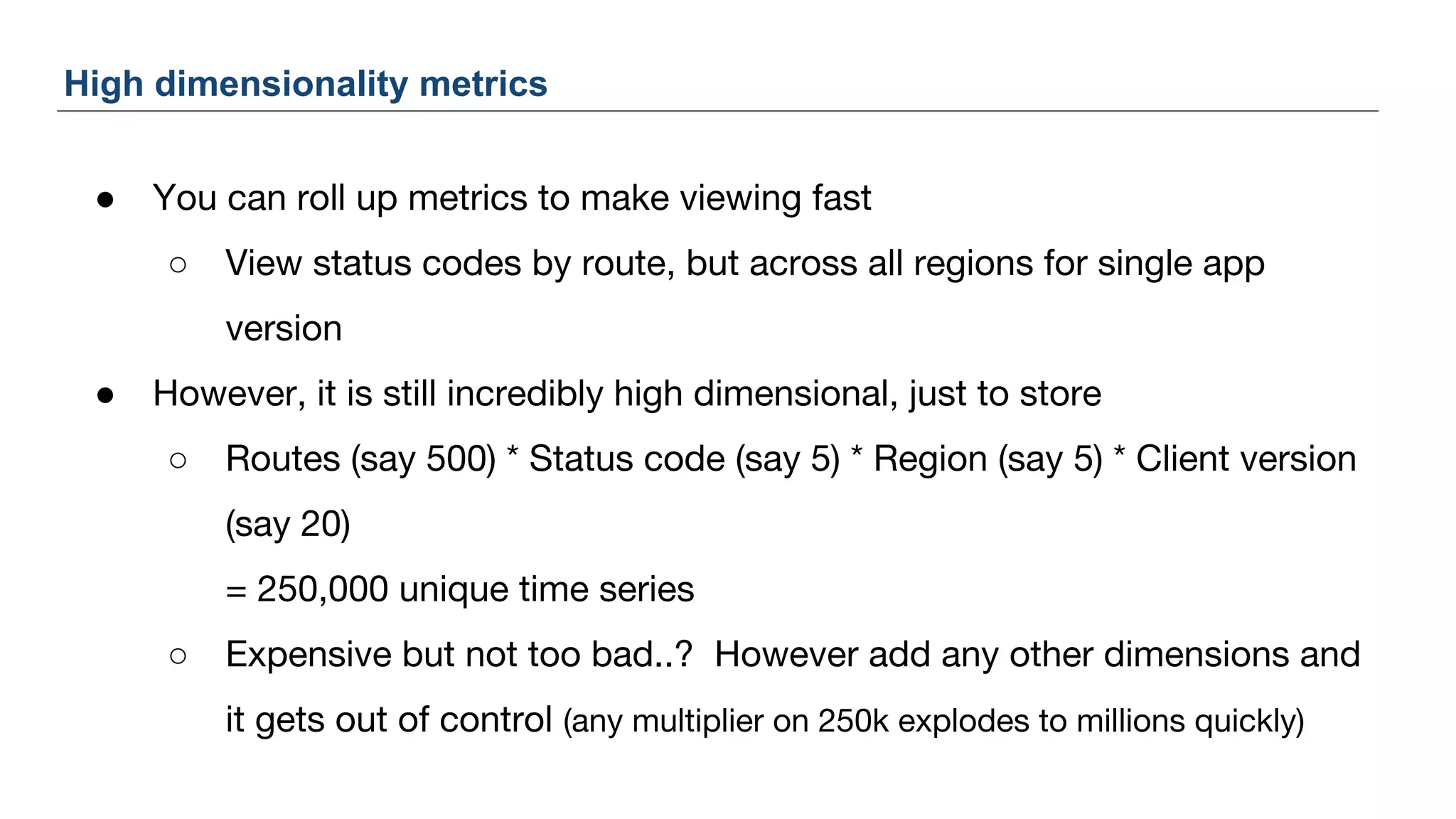 ● You can roll up metrics to make viewing fast
○ View status codes by route, but across all regions for single app
version
● However, it is still incredibly high dimensional, just to store
○ Routes (say 500) * Status code (say 5) * Region (say 5) * Client version
(say 20)
= 250,000 unique time series
○ Expensive but not too bad..? However add any other dimensions and
it gets out of control (any multiplier on 250k explodes to millions quickly)
High dimensionality metrics
 