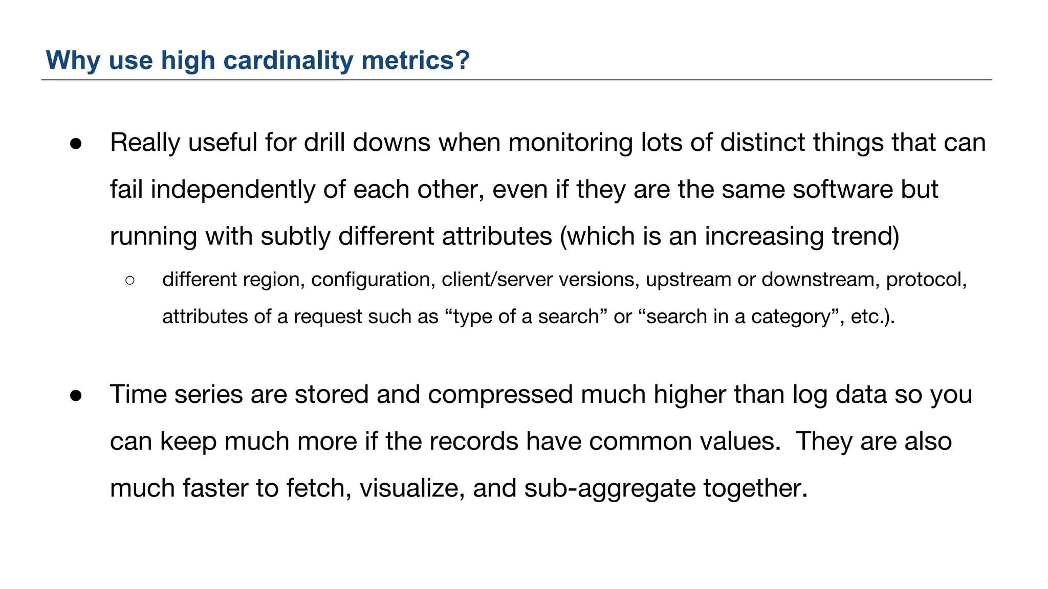 ● Really useful for drill downs when monitoring lots of distinct things that can
fail independently of each other, even if they are the same software but
running with subtly different attributes (which is an increasing trend)
○ different region, configuration, client/server versions, upstream or downstream, protocol,
attributes of a request such as “type of a search” or “search in a category”, etc.).
● Time series are stored and compressed much higher than log data so you
can keep much more if the records have common values. They are also
much faster to fetch, visualize, and sub-aggregate together.
Why use high cardinality metrics?
 