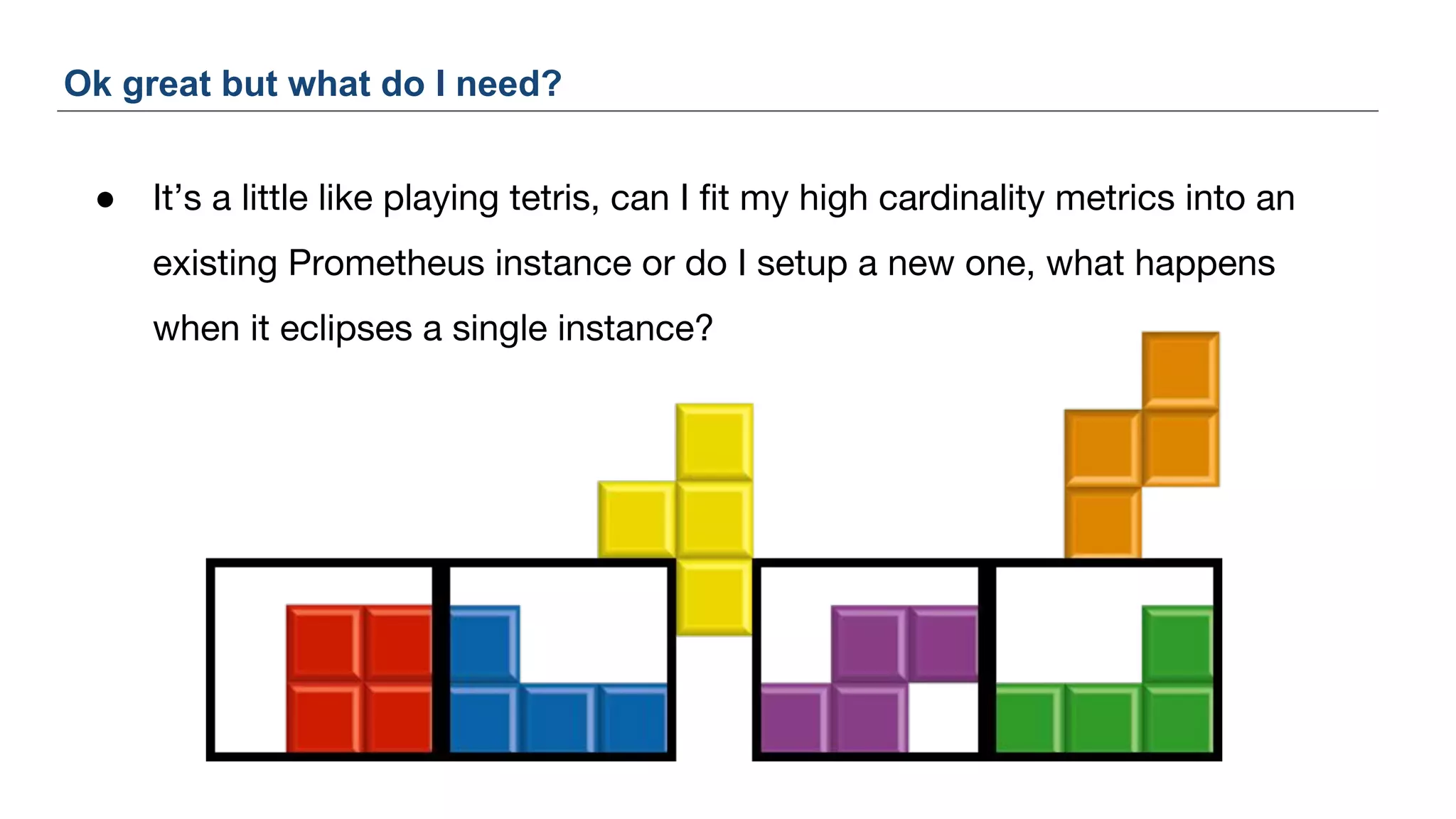 ● It’s a little like playing tetris, can I fit my high cardinality metrics into an
existing Prometheus instance or do I setup a new one, what happens
when it eclipses a single instance?
Ok great but what do I need?
 