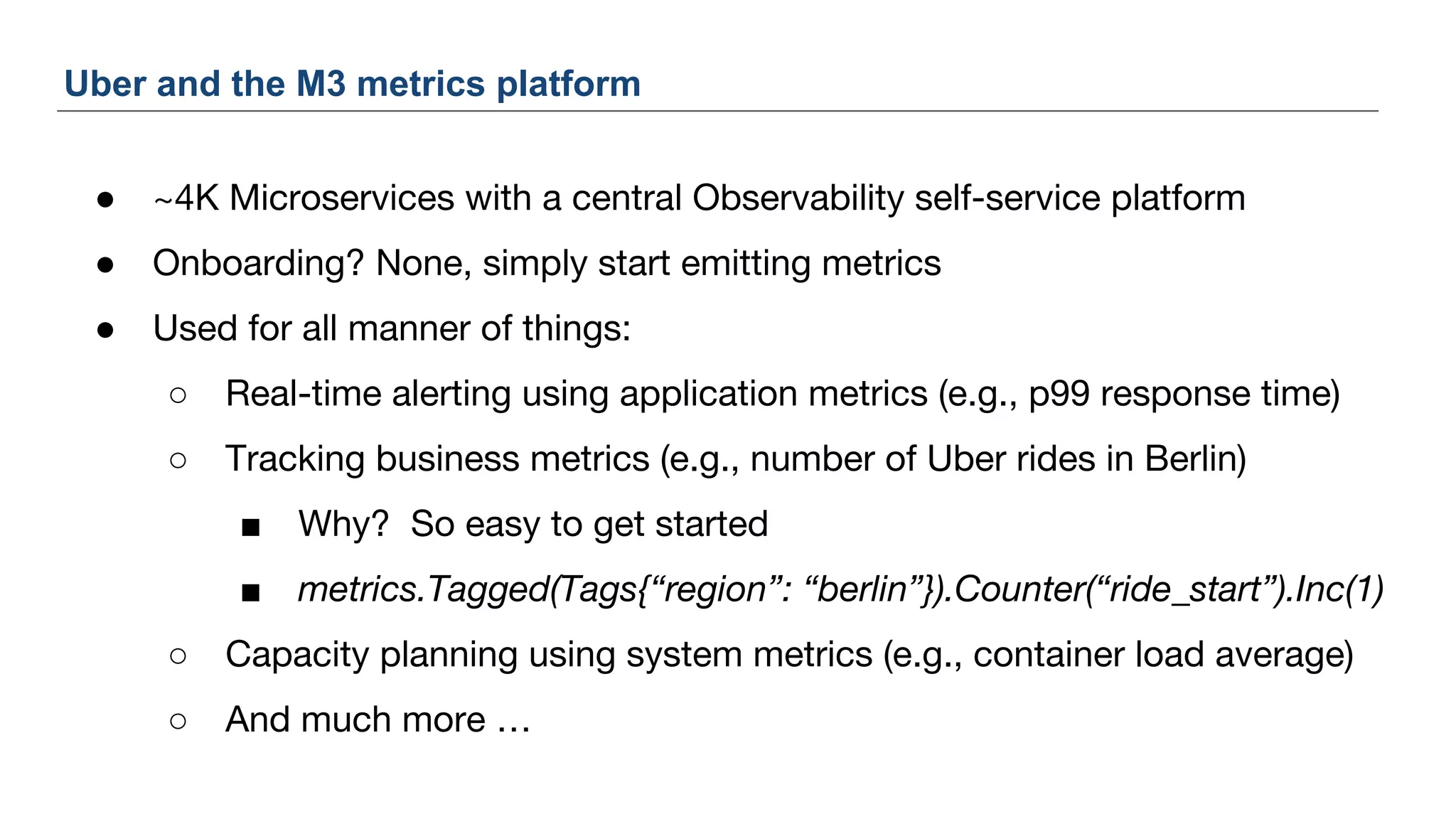 ● ~4K Microservices with a central Observability self-service platform
● Onboarding? None, simply start emitting metrics
● Used for all manner of things:
○ Real-time alerting using application metrics (e.g., p99 response time)
○ Tracking business metrics (e.g., number of Uber rides in Berlin)
■ Why? So easy to get started
■ metrics.Tagged(Tags{“region”: “berlin”}).Counter(“ride_start”).Inc(1)
○ Capacity planning using system metrics (e.g., container load average)
○ And much more …
Uber and the M3 metrics platform
 