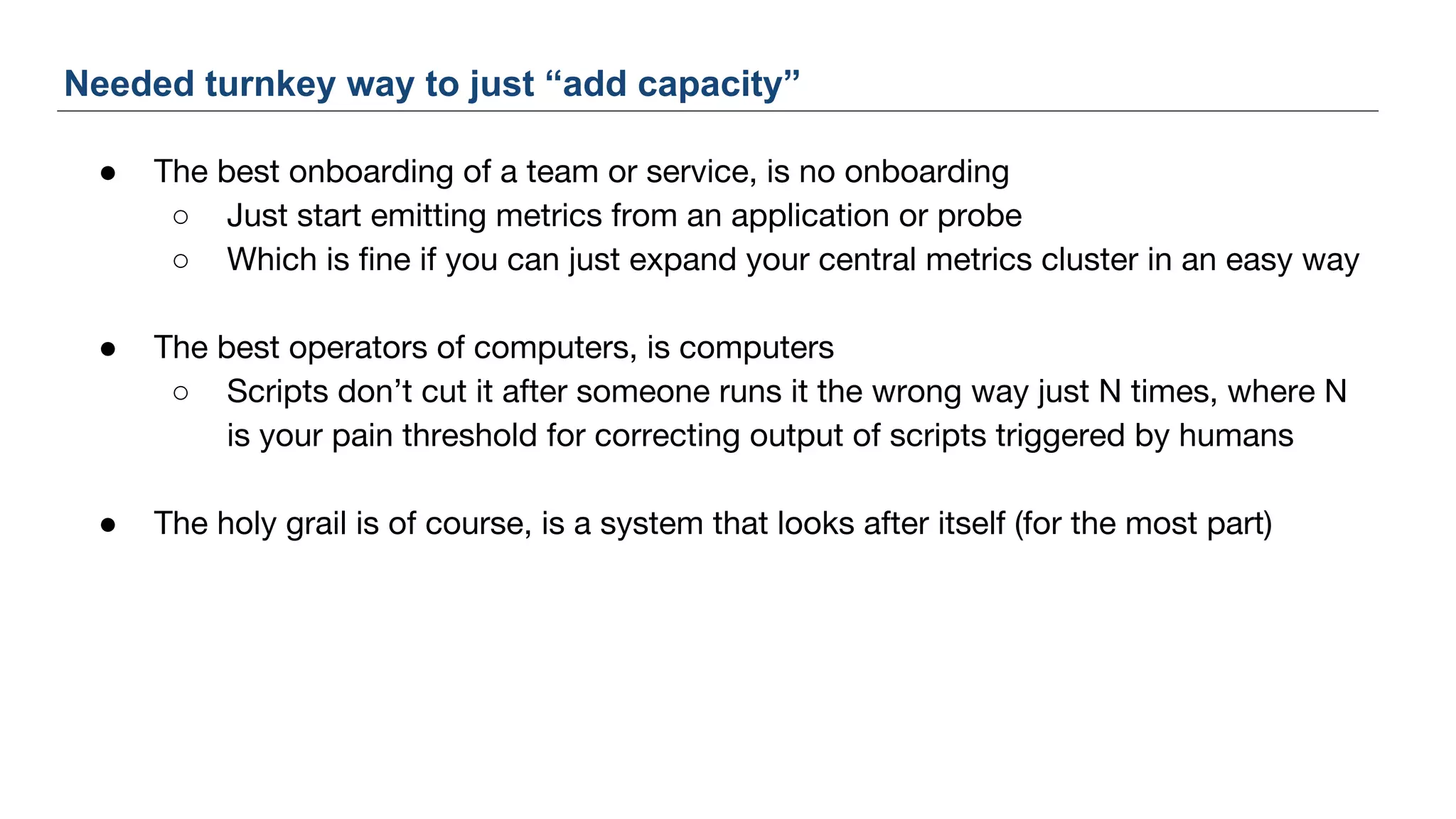 ● The best onboarding of a team or service, is no onboarding
○ Just start emitting metrics from an application or probe
○ Which is fine if you can just expand your central metrics cluster in an easy way
● The best operators of computers, is computers
○ Scripts don’t cut it after someone runs it the wrong way just N times, where N
is your pain threshold for correcting output of scripts triggered by humans
● The holy grail is of course, is a system that looks after itself (for the most part)
Needed turnkey way to just “add capacity”
 
