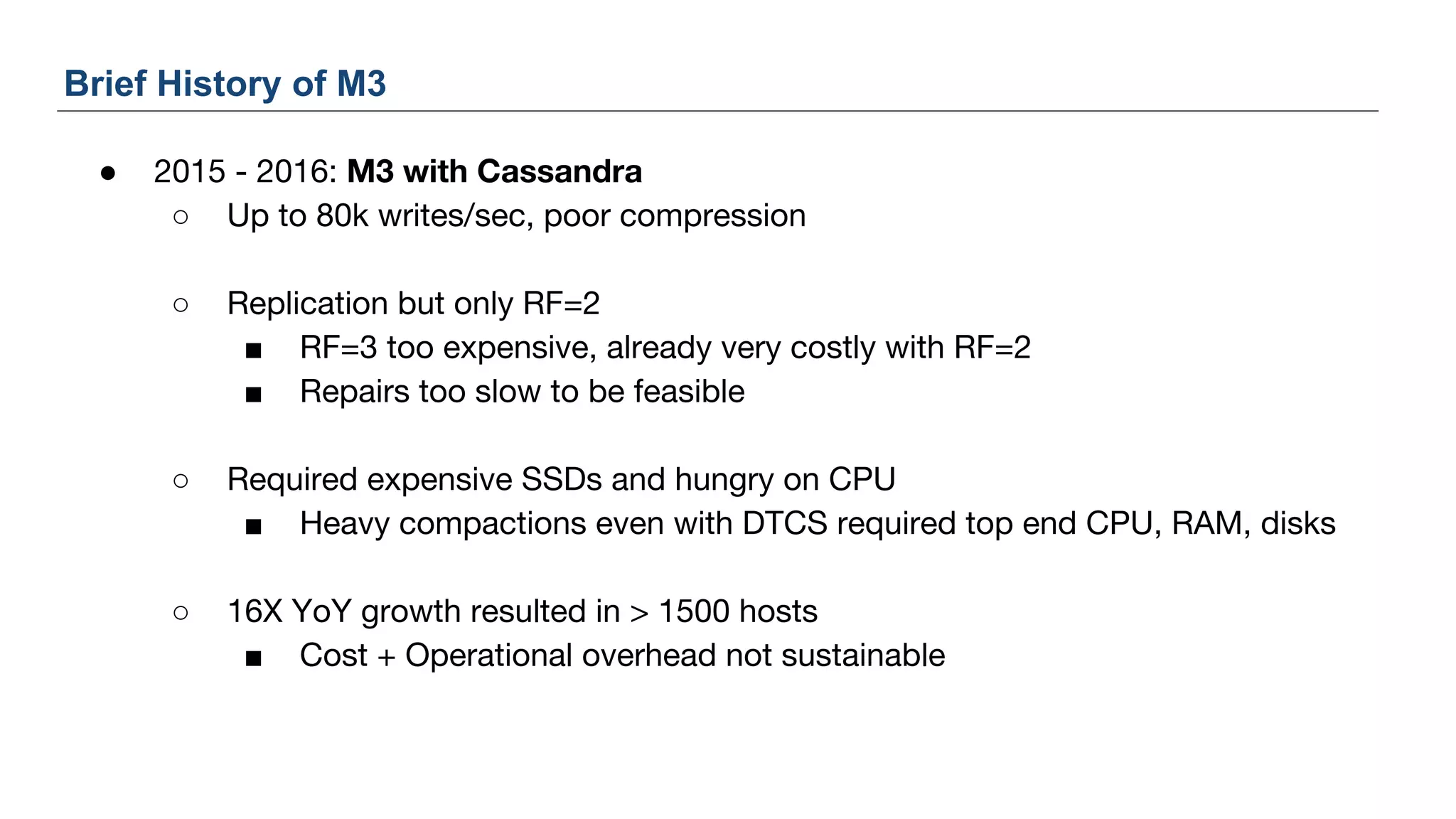 ● 2015 - 2016: M3 with Cassandra
○ Up to 80k writes/sec, poor compression
○ Replication but only RF=2
■ RF=3 too expensive, already very costly with RF=2
■ Repairs too slow to be feasible
○ Required expensive SSDs and hungry on CPU
■ Heavy compactions even with DTCS required top end CPU, RAM, disks
○ 16X YoY growth resulted in > 1500 hosts
■ Cost + Operational overhead not sustainable
Brief History of M3
 