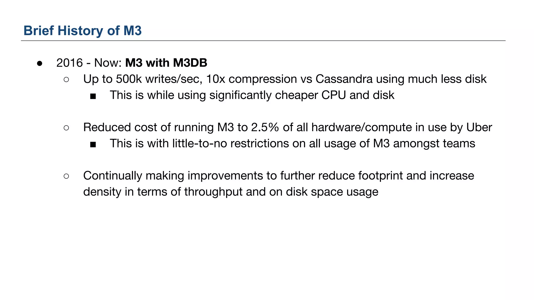● 2016 - Now: M3 with M3DB
○ Up to 500k writes/sec, 10x compression vs Cassandra using much less disk
■ This is while using significantly cheaper CPU and disk
○ Reduced cost of running M3 to 2.5% of all hardware/compute in use by Uber
■ This is with little-to-no restrictions on all usage of M3 amongst teams
○ Continually making improvements to further reduce footprint and increase
density in terms of throughput and on disk space usage
Brief History of M3
 
