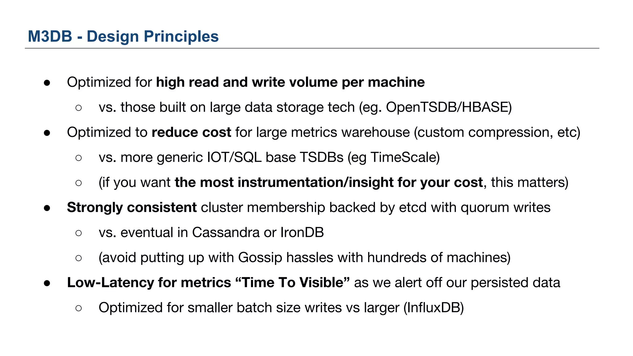 M3DB - Design Principles
● Optimized for high read and write volume per machine
○ vs. those built on large data storage tech (eg. OpenTSDB/HBASE)
● Optimized to reduce cost for large metrics warehouse (custom compression, etc)
○ vs. more generic IOT/SQL base TSDBs (eg TimeScale)
○ (if you want the most instrumentation/insight for your cost, this matters)
● Strongly consistent cluster membership backed by etcd with quorum writes
○ vs. eventual in Cassandra or IronDB
○ (avoid putting up with Gossip hassles with hundreds of machines)
● Low-Latency for metrics “Time To Visible” as we alert off our persisted data
○ Optimized for smaller batch size writes vs larger (InfluxDB)
 