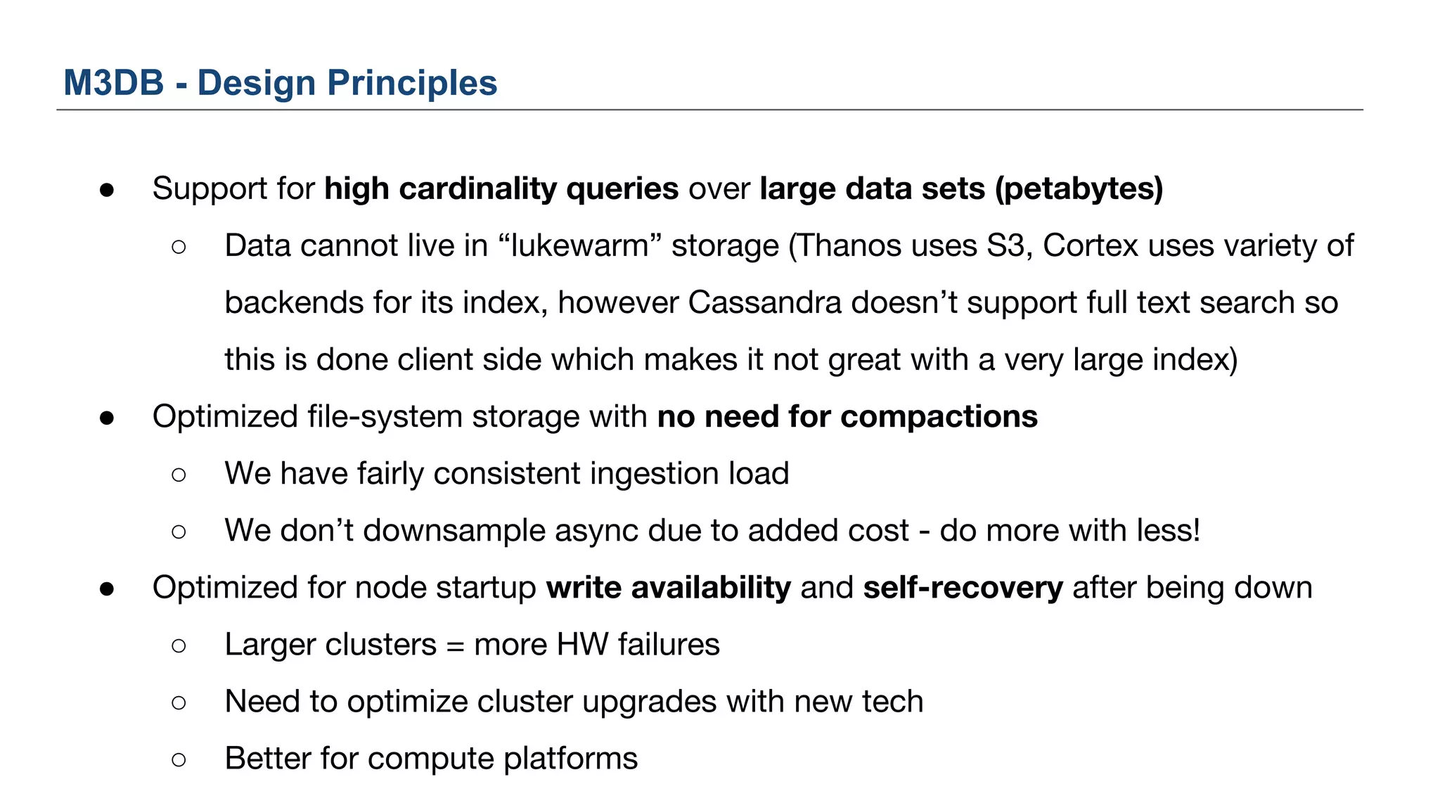 ● Support for high cardinality queries over large data sets (petabytes)
○ Data cannot live in “lukewarm” storage (Thanos uses S3, Cortex uses variety of
backends for its index, however Cassandra doesn’t support full text search so
this is done client side which makes it not great with a very large index)
● Optimized file-system storage with no need for compactions
○ We have fairly consistent ingestion load
○ We don’t downsample async due to added cost - do more with less!
● Optimized for node startup write availability and self-recovery after being down
○ Larger clusters = more HW failures
○ Need to optimize cluster upgrades with new tech
○ Better for compute platforms
M3DB - Design Principles
 