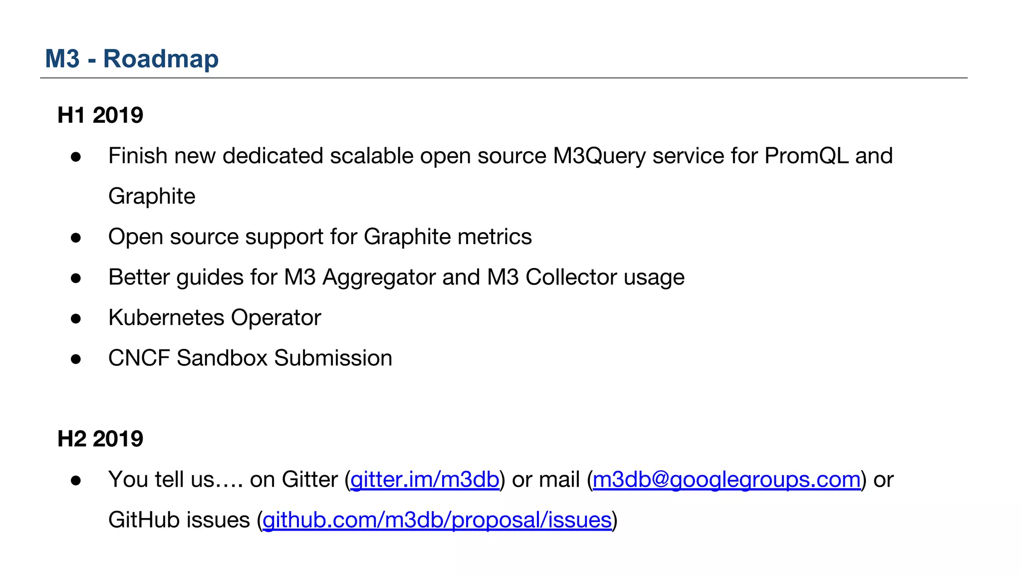 H1 2019
● Finish new dedicated scalable open source M3Query service for PromQL and
Graphite
● Open source support for Graphite metrics
● Better guides for M3 Aggregator and M3 Collector usage
● Kubernetes Operator
● CNCF Sandbox Submission
H2 2019
● You tell us…. on Gitter (gitter.im/m3db) or mail (m3db@googlegroups.com) or
GitHub issues (github.com/m3db/proposal/issues)
M3 - Roadmap
 