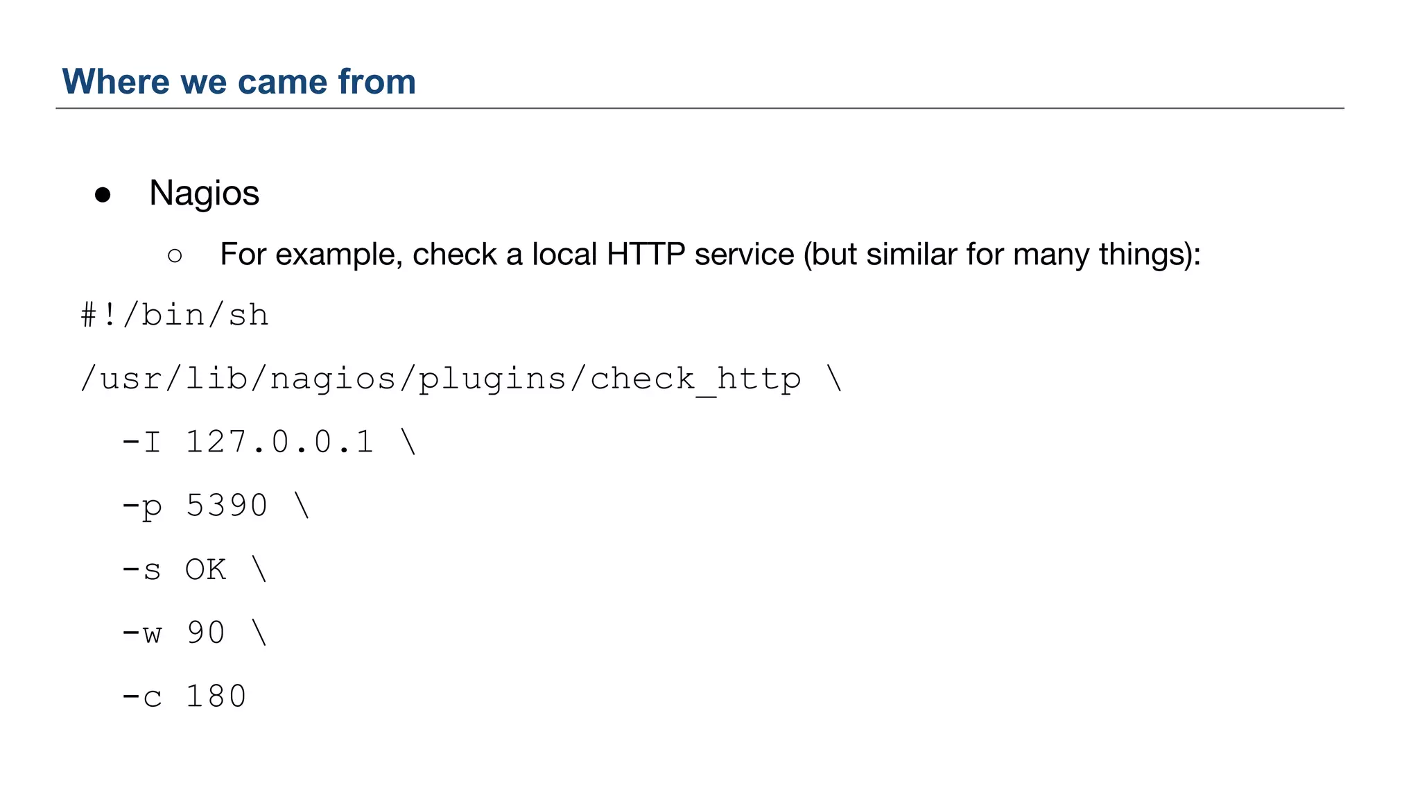 ● Nagios
○ For example, check a local HTTP service (but similar for many things):
#!/bin/sh
/usr/lib/nagios/plugins/check_http 
-I 127.0.0.1 
-p 5390 
-s OK 
-w 90 
-c 180
Where we came from
 