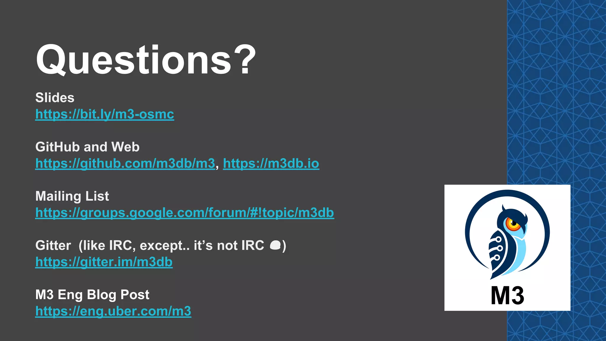 Questions?
Slides
https://bit.ly/m3-osmc
GitHub and Web
https://github.com/m3db/m3, https://m3db.io
Mailing List
https://groups.google.com/forum/#!topic/m3db
Gitter (like IRC, except.. it’s not IRC 😔)
https://gitter.im/m3db
M3 Eng Blog Post
https://eng.uber.com/m3
M3
 