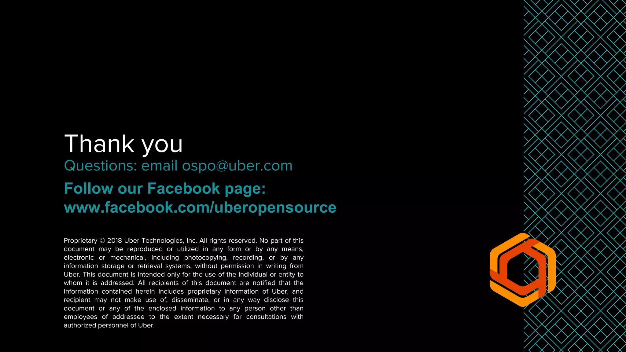 Thank you
Proprietary © 2018 Uber Technologies, Inc. All rights reserved. No part of this
document may be reproduced or utilized in any form or by any means,
electronic or mechanical, including photocopying, recording, or by any
information storage or retrieval systems, without permission in writing from
Uber. This document is intended only for the use of the individual or entity to
whom it is addressed. All recipients of this document are notified that the
information contained herein includes proprietary information of Uber, and
recipient may not make use of, disseminate, or in any way disclose this
document or any of the enclosed information to any person other than
employees of addressee to the extent necessary for consultations with
authorized personnel of Uber.
Questions: email ospo@uber.com
Follow our Facebook page:
www.facebook.com/uberopensource
 