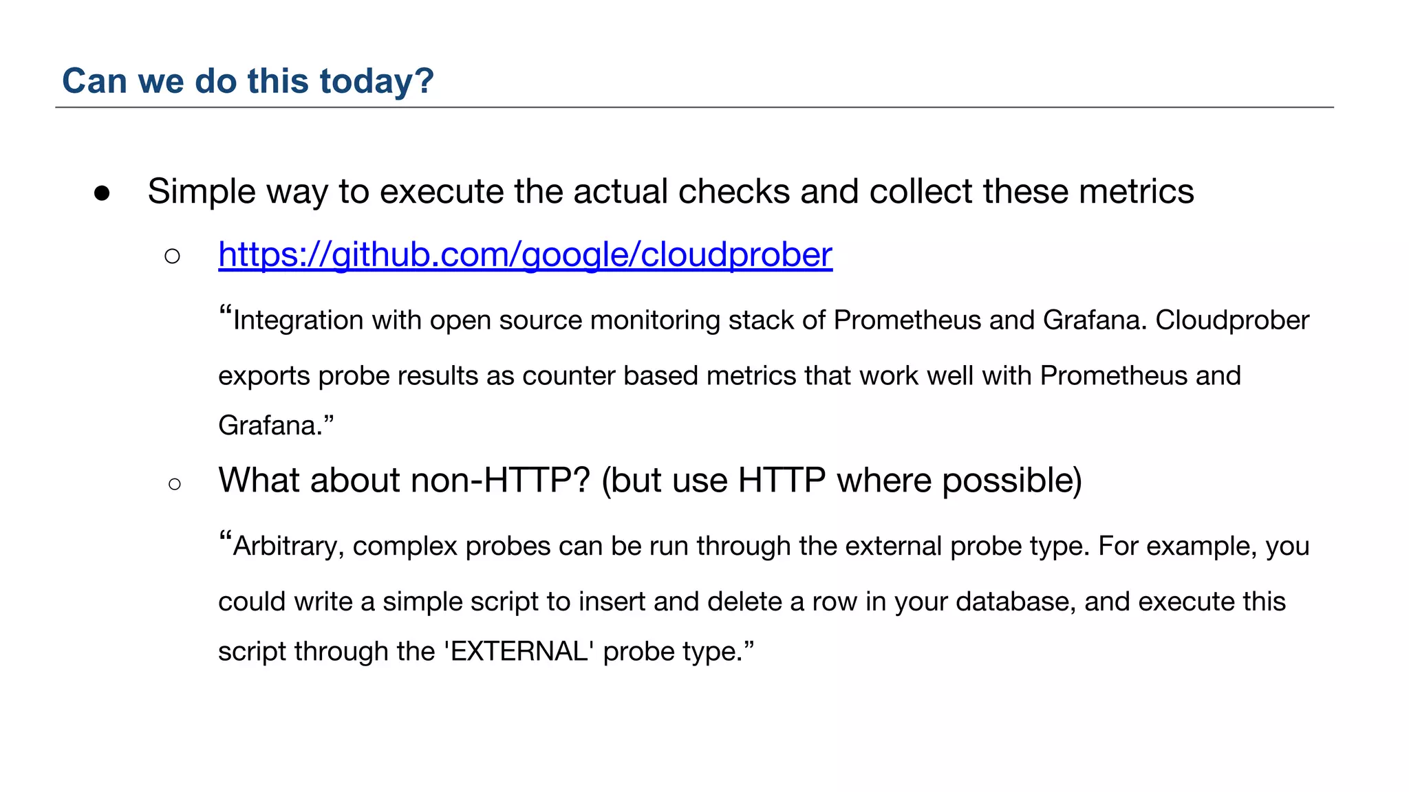● Simple way to execute the actual checks and collect these metrics
○ https://github.com/google/cloudprober
“Integration with open source monitoring stack of Prometheus and Grafana. Cloudprober
exports probe results as counter based metrics that work well with Prometheus and
Grafana.”
○ What about non-HTTP? (but use HTTP where possible)
“Arbitrary, complex probes can be run through the external probe type. For example, you
could write a simple script to insert and delete a row in your database, and execute this
script through the 'EXTERNAL' probe type.”
Can we do this today?
 