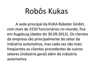 Robôs Kukas
A sede principal da KUKA Roboter GmbH,
com mais de 3150 funcionários no mundo, fica
em Augsburg (dados do 30.09.2012). Os clientes
da empresa são principalmente do setor da
indústria automotiva, mas cada vez são mais
freqüentes os clientes procedentes de outros
setores (indústria geral) além da indústria
automotiva
 