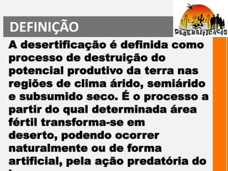 DEFINIÇÃOA desertificação é definida como processo de destruição do potencial produtivo da terra nas regiões de clima árido, semiárido e subsumido seco. É o processo a partir do qual determinada área fértil transforma-se em deserto, podendo ocorrer naturalmente ou de forma artificial, pela ação predatória do homem. 