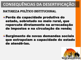 CONSEQUÊNCIAS DA DESERTIFICAÇÃO: Natureza político institucionalPerda da capacidade produtiva do estado, sobretudo no meio rural, que repercute diretamente na arrecadação de impostos e na circulação da renda; Surgimento de novas demandas sociais que extrapolam a capacidade do estado de atendê-las.