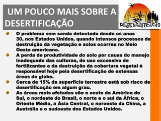 UM POUCO MAIS SOBRE A DESERTIFICAÇÃOO problema vem sendo detectado desde os anos 30, nos Estados Unidos, quando intensos processos de destruição da vegetação e solos ocorreu no Meio Oeste americano.A perda de produtividade do solo por causa do manejo inadequado das culturas, do uso excessivo de fertilizantes e da destruição da cobertura vegetal é responsável hoje pela desertificação de extensas áreas do globo. Cerca de 15% da superfície terrestre está sob risco de desertificação em algum grau. As áreas mais afetadas são o oeste da América do Sul, o nordeste do Brasil, o norte e o sul da África, o Oriente Médio, a Ásia Central, o noroeste da China, a Austrália e o sudoeste dos Estados Unidos.