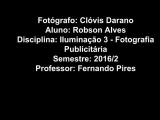 Fotógrafo: Clóvis Darano
Aluno: Robson Alves
Disciplina: Iluminação 3 - Fotografia
Publicitária
Semestre: 2016/2
Professor: Fernando Pires
 